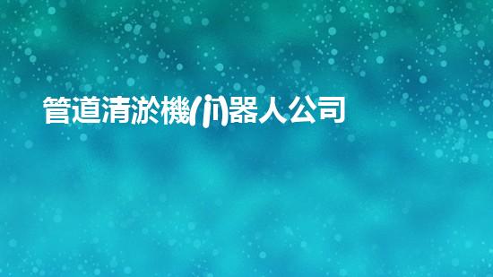 管道清淤機(jī)器人公司：解決堵塞難題，暢通無(wú)憂！